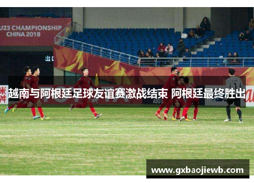 越南与阿根廷足球友谊赛激战结束 阿根廷最终胜出